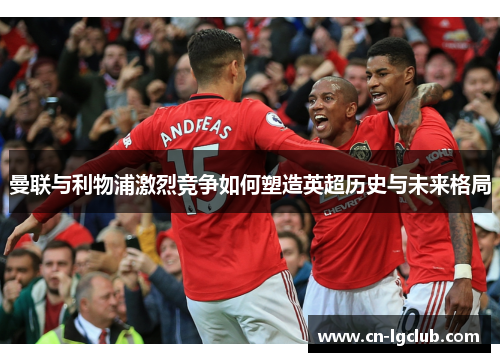 曼联与利物浦激烈竞争如何塑造英超历史与未来格局