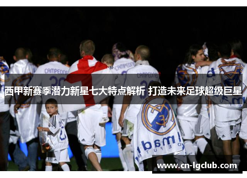 西甲新赛季潜力新星七大特点解析 打造未来足球超级巨星