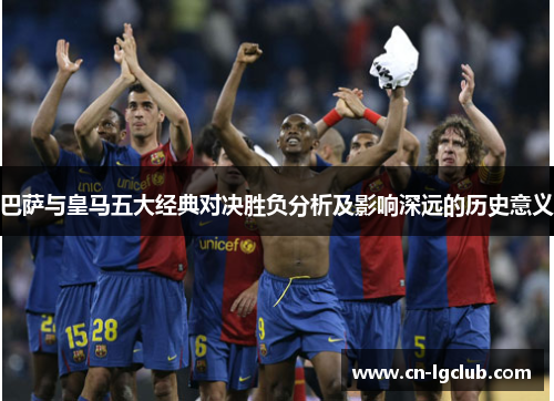 巴萨与皇马五大经典对决胜负分析及影响深远的历史意义